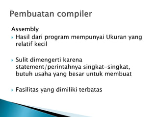 Assembly 
 Hasil dari program mempunyai Ukuran yang 
relatif kecil 
 Sulit dimengerti karena 
statement/perintahnya singkat-singkat, 
butuh usaha yang besar untuk membuat 
 Fasilitas yang dimiliki terbatas 
 