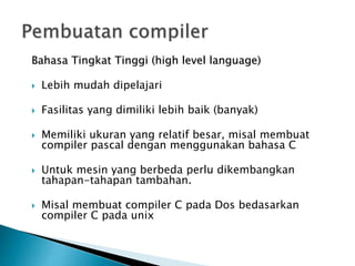 Bahasa Tingkat Tinggi (high level language) 
 Lebih mudah dipelajari 
 Fasilitas yang dimiliki lebih baik (banyak) 
 Memiliki ukuran yang relatif besar, misal membuat 
compiler pascal dengan menggunakan bahasa C 
 Untuk mesin yang berbeda perlu dikembangkan 
tahapan-tahapan tambahan. 
 Misal membuat compiler C pada Dos bedasarkan 
compiler C pada unix 
 