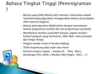  Bahasa yang lebih dikenal oleh manusia, maksudnya adalah 
statement yang digunakan menggunakan bahasa yang dipakai 
oleh manusia (inggris), 
 Bahasa pemrograman didefinisikan dengan menentukan 
bentuk programnya (sintak) dan arti programnya (semantik) 
 Memberikan fasilitas yang lebih banyak, seperti struktur 
kontrol program yang terstruktur, blok-blok serta prosedur 
dan fungsi-fungsi 
 Progam mudah untuk di koreksi (debug) 
 Tidak tergantung pada salah satu mesin 
 Kontrol struktur seperti : kondisi (if .. Then.. Else ), 
perulangan (For, while ), Struktur blok (begin.. End { .. } ) 
 