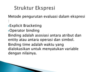 Metode pengurutan evaluasi dalam ekspresi 
: 
Explicit Bracketing 
Operator binding 
Binding adalah asosiasi antara atribut dan 
entity atau antara operasi dan simbol. 
Binding time adalah waktu yang 
dialokasikan untuk menyatukan variable 
dengan nilainya. 
 