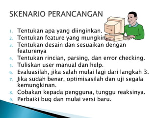 1. Tentukan apa yang diinginkan. 
2. Tentukan feature yang mungkin 
3. Tentukan desain dan sesuaikan dengan 
featurenya 
4. Tentukan rincian, parsing, dan error checking. 
5. Tuliskan user manual dan help. 
6. Evaluasilah, jika salah mulai lagi dari langkah 3. 
7. Jika sudah benar, optimisasilah dan uji segala 
kemungkinan. 
8. Cobakan kepada pengguna, tunggu reaksinya. 
9. Perbaiki bug dan mulai versi baru. 
 