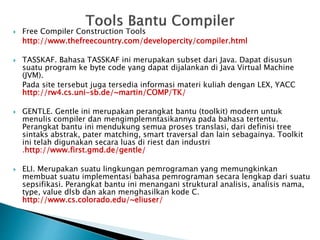  Free Compiler Construction Tools 
http://www.thefreecountry.com/developercity/compiler.html 
 TASSKAF. Bahasa TASSKAF ini merupakan subset dari Java. Dapat disusun 
suatu program ke byte code yang dapat dijalankan di Java Virtual Machine 
(JVM). 
Pada site tersebut juga tersedia informasi materi kuliah dengan LEX, YACC 
http://rw4.cs.uni-sb.de/~martin/COMP/TK/ 
 GENTLE. Gentle ini merupakan perangkat bantu (toolkit) modern untuk 
menulis compiler dan mengimplemntasikannya pada bahasa tertentu. 
Perangkat bantu ini mendukung semua proses translasi, dari definisi tree 
sintaks abstrak, pater matching, smart traversal dan lain sebagainya. Toolkit 
ini telah digunakan secara luas di riest dan industri 
.http://www.first.gmd.de/gentle/ 
 ELI. Merupakan suatu lingkungan pemrograman yang memungkinkan 
membuat suatu implementasi bahasa pemrograman secara lengkap dari suatu 
sepsifikasi. Perangkat bantu ini menangani struktural analisis, analisis nama, 
type, value dlsb dan akan menghasilkan kode C. 
http://www.cs.colorado.edu/~eliuser/ 
 