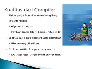  Waktu yang dibutuhkan untuk kompilasi; 
tergantung dari 
 Algoritma compiler 
 Pembuat (compilator) Compiler itu sendiri 
 Kualitas dari obyek program yang dihasilkan 
 Ukuran yang dihasilkan 
 Fasilitas-fasilitas Integrasi yang lainnya 
 IDE (integrated Development Environment) 
 