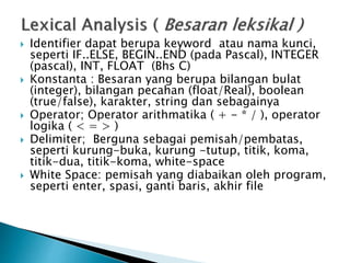  Identifier dapat berupa keyword atau nama kunci, 
seperti IF..ELSE, BEGIN..END (pada Pascal), INTEGER 
(pascal), INT, FLOAT (Bhs C) 
 Konstanta : Besaran yang berupa bilangan bulat 
(integer), bilangan pecahan (float/Real), boolean 
(true/false), karakter, string dan sebagainya 
 Operator; Operator arithmatika ( + - * / ), operator 
logika ( < = > ) 
 Delimiter; Berguna sebagai pemisah/pembatas, 
seperti kurung-buka, kurung -tutup, titik, koma, 
titik-dua, titik-koma, white-space 
 White Space: pemisah yang diabaikan oleh program, 
seperti enter, spasi, ganti baris, akhir file 
 