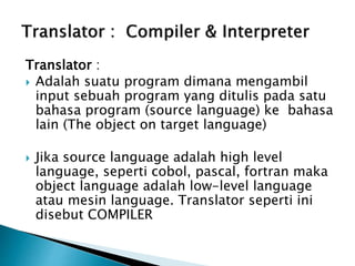 Translator : 
 Adalah suatu program dimana mengambil 
input sebuah program yang ditulis pada satu 
bahasa program (source language) ke bahasa 
lain (The object on target language) 
 Jika source language adalah high level 
language, seperti cobol, pascal, fortran maka 
object language adalah low-level language 
atau mesin language. Translator seperti ini 
disebut COMPILER 
 