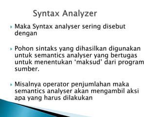  Maka Syntax analyser sering disebut 
dengan parser 
 Pohon sintaks yang dihasilkan digunakan 
untuk semantics analyser yang bertugas 
untuk menentukan ‘maksud’ dari program 
sumber. 
 Misalnya operator penjumlahan maka 
semantics analyser akan mengambil aksi 
apa yang harus dilakukan 
 