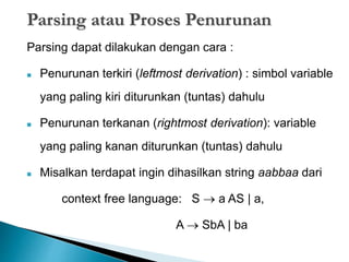Parsing atau Proses Penurunan 
Parsing dapat dilakukan dengan cara : 
 Penurunan terkiri (leftmost derivation) : simbol variable 
yang paling kiri diturunkan (tuntas) dahulu 
 Penurunan terkanan (rightmost derivation): variable 
yang paling kanan diturunkan (tuntas) dahulu 
 Misalkan terdapat ingin dihasilkan string aabbaa dari 
context free language: S  a AS | a, 
A  SbA | ba 
 