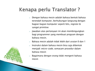  Dengan bahasa mesin adalah bahasa bentuk bahasa 
terendah komputer, berhubungan langsung dengan 
bagian bagian komputer seperti bits, register & 
sangat primitive 
 Jawaban atas pertanyaan ini akan membingungkan 
bagi programmer yang membuat program dengan 
bahasa mesin. 
 Bahasa mesin adalah tidak lebih dari urutan 0 dan 1 
 Instruksi dalam bahasa mesin bisa saja dibentuk 
menjadi micro-code, semacam prosedur dalam 
bahasa mesin 
 Bagaimana dengan orang tidak mengerti bahasa 
mesin 
 