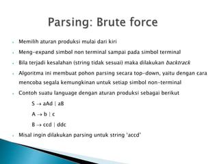  Memilih aturan produksi mulai dari kiri 
 Meng-expand simbol non terminal sampai pada simbol terminal 
 Bila terjadi kesalahan (string tidak sesuai) maka dilakukan backtrack 
 Algoritma ini membuat pohon parsing secara top-down, yaitu dengan cara 
mencoba segala kemungkinan untuk setiap simbol non-terminal 
 Contoh suatu language dengan aturan produksi sebagai berikut 
S  aAd | aB 
A  b | c 
B  ccd | ddc 
 Misal ingin dilakukan parsing untuk string ‘accd’ 
 
