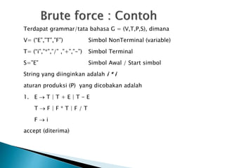 Terdapat grammar/tata bahasa G = (V,T,P,S), dimana 
V= (“E”,”T”,”F”) Simbol NonTerminal (variable) 
T= (“i”,”*”,”/” ,”+”,”-”) Simbol Terminal 
S=”E” Simbol Awal / Start simbol 
String yang diinginkan adalah i * i 
aturan produksi (P) yang dicobakan adalah 
1. E  T | T + E | T - E 
T  F | F * T | F / T 
F  i 
accept (diterima) 
 