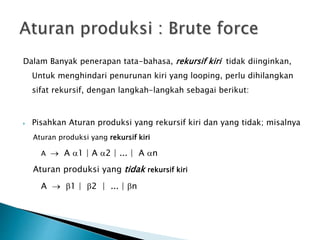 Dalam Banyak penerapan tata-bahasa, rekursif kiri tidak diinginkan, 
Untuk menghindari penurunan kiri yang looping, perlu dihilangkan 
sifat rekursif, dengan langkah-langkah sebagai berikut: 
 Pisahkan Aturan produksi yang rekursif kiri dan yang tidak; misalnya 
Aturan produksi yang rekursif kiri 
A  A 1 | A 2 | ... | A n 
Aturan produksi yang tidak rekursif kiri 
A  1 | 2 | ... | n 
 