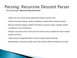 Parsing dengan Recursive Descent Parser 
 Salah satu cara untuk meng-aplikasikan bahasa context free 
 Simbol terminal maupun simbol variabelnya sudah bukan sebuah karakter 
 Besaran leksikal sebagai simbol terminalnya, besaran syntax sebagai simbol 
variablenya /non terminalnya 
 Dengan cara penurunan secara recursif untuk semua variabel dari awal sampai 
ketemu terminal 
 Tidak pernah mengambil token secara mumdur (back tracking) 
 Beda dengan turing yang selalu maju dan mundur dalam melakukan parsing 
 
