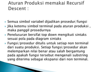  Semua simbol variabel dijadikan prosedur/fungsi 
 Jika ketemu simbol terminal pada aturan produksi , 
maka panggil prosedurnya 
 Penelusuran bersifat top down mengikuti sintaks 
sesuai pola pada diagram sintaks 
 Fungsi/prosedur ditulis untuk setiap non terminal 
dari suatu produksi. Setiap fungsi/prosedur akan 
melemparkan nilai benar atau salah bergantung 
pada apakah fungsi tersebut mengenali substring 
yang diterima sebagai ekspansi dari non terminal. 
 