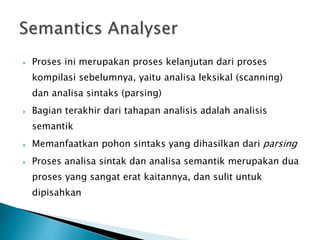  Proses ini merupakan proses kelanjutan dari proses 
kompilasi sebelumnya, yaitu analisa leksikal (scanning) 
dan analisa sintaks (parsing) 
 Bagian terakhir dari tahapan analisis adalah analisis 
semantik 
 Memanfaatkan pohon sintaks yang dihasilkan dari parsing 
 Proses analisa sintak dan analisa semantik merupakan dua 
proses yang sangat erat kaitannya, dan sulit untuk 
dipisahkan 
 