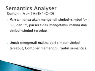 Contoh : A := ( A+B) * (C+D) 
 Parser hanya akan mengenali simbol-simbol ‘:=‘, 
‘+’, dan ‘*’, parser tidak mengetahui makna dari 
simbol-simbol tersebut 
 Untuk mengenali makna dari simbol-simbol 
tersebut, Compiler memanggil routin semantics 
 