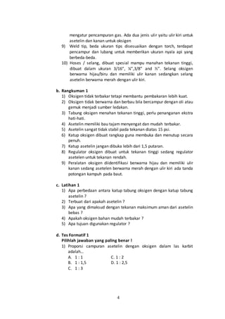 4
mengatur pencampuran gas. Ada dua jenis ulir yaitu ulir kiri untuk
asetelin dan kanan untuk oksigen
9) Weld tip, beda ukuran tips disesuaikan dengan torch, terdapat
pencampur dan lubang untuk memberikan ukuran nyala api yang
berbeda-beda.
10) Hoses / selang, dibuat spesial mampu manahan tekanan tinggi,
dibuat dalam ukuran 3/16”, ¼”,3/8” and ½”. Selang oksigen
berwarna hijau/biru dan memiliki ulir kanan sedangkan selang
asetelin berwarna merah dengan ulir kiri.
b. Rangkuman 1
1) Oksigen tidak terbakar tetapi membantu pembakaran lebih kuat.
2) Oksigen tidak berwarna dan berbau bila bercampur dengan oli atau
gemuk menjadi sumber ledakan.
3) Tabung oksigen menahan tekanan tinggi, perlu penanganan ekstra
hati-hati.
4) Asetelin memiliki bau tajam menyengat dan mudah terbakar.
5) Asetelin sangat tidak stabil pada tekanan diatas 15 psi.
6) Katup oksigen dibuat rangkap guna membuka dan menutup secara
penuh.
7) Katup asetelin jangan dibuka lebih dari 1,5 putaran.
8) Regulator oksigen dibuat untuk tekanan tinggi sedang regulator
asetelen untuk tekanan rendah.
9) Peralatan oksigen diidentifikasi berwarna hijau dan memiliki ulir
kanan sedang asetelen berwarna merah dengan ulir kiri ada tanda
potongan kampuh pada baut.
c. Latihan 1
1) Apa perbedaan antara katup tabung oksigen dengan katup tabung
asetelin ?
2) Terbuat dari apakah asetelin ?
3) Apa yang dimaksud dengan tekanan maksimum aman dari asetelin
bebas ?
4) Apakah oksigen bahan mudah terbakar ?
5) Apa tujuan digunakan regulator ?
d. Tes Formatif 1
Pilihlah jawaban yang paling benar !
1) Proporsi campuran asetelin dengan oksigen dalam las karbit
adalah…
A. 1 : 1 C. 1 : 2
B. 1 : 1,5 D. 1 : 2,5
C. 1 : 3
 