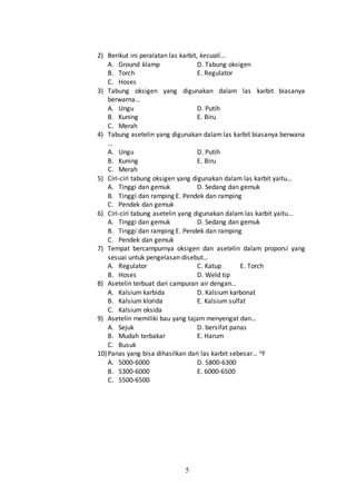 5
2) Berikut ini peralatan las karbit, kecuali…
A. Ground klamp D. Tabung oksigen
B. Torch E. Regulator
C. Hoses
3) Tabung oksigen yang digunakan dalam las karbit biasanya
berwarna…
A. Ungu D. Putih
B. Kuning E. Biru
C. Merah
4) Tabung asetelin yang digunakan dalam las karbit biasanya berwana
…
A. Ungu D. Putih
B. Kuning E. Biru
C. Merah
5) Ciri-ciri tabung oksigen yang digunakan dalam las karbit yaitu…
A. Tinggi dan gemuk D. Sedang dan gemuk
B. Tinggi dan ramping E. Pendek dan ramping
C. Pendek dan gemuk
6) Ciri-ciri tabung asetelin yang digunakan dalam las karbit yaitu…
A. Tinggi dan gemuk D. Sedang dan gemuk
B. Tinggi dan ramping E. Pendek dan ramping
C. Pendek dan gemuk
7) Tempat bercampurnya oksigen dan asetelin dalam proporsi yang
sesuai untuk pengelasan disebut…
A. Regulator C. Katup E. Torch
B. Hoses D. Weld tip
8) Asetelin terbuat dari campuran air dengan…
A. Kalsium karbida D. Kalsium karbonat
B. Kalsium klorida E. Kalsium sulfat
C. Kalsium oksida
9) Asetelin memiliki bau yang tajam menyengat dan…
A. Sejuk D. bersifat panas
B. Mudah terbakar E. Harum
C. Busuk
10)Panas yang bisa dihasilkan dari las karbit sebesar… oF
A. 5000-6000 D. 5800-6300
B. 5300-6000 E. 6000-6500
C. 5500-6500
 