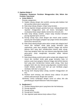 7
2. Kegiatan Belajar 2
Pengesetan Komponen Peralatan Menggunakan Alat, Bahan dan
Prosedur Yang Sesuai
a. Uraian Materi 2
Prosedur pengesetan :
1) Siapkan tabung oksigen dan asetelin, pasang pada dudukan ikat
dan pastikan dalam posisi yang benar.
2) Buka tutup tabung oksigen, simpan tutup tersebut.
3) Pasang regulator oksigen, gunakan kunci pas. (tabung oksigen dan
regulator menggunakan jenis ulir kanan, kencangkan baut
secukupnya tetapi jangan dipaksa karena bisa merusak ulir).
4) Buka tutup tabung asetelin, simpan tutup tersebut kemudian
pasang regulator (jenis ulir kiri).
5) Pasang selang hijau untuk oksigen dan merah untuk asetelin.
(pasang dan kencangkan pengikat tapi jangan terlalu keras/paksa
karena bisa merusak ulir).
6) Buka katup tabung oksigen pelan-pelan sampai ada sebagian kecil
masuk dan memberi tanda pada gauge kemudian buka
sepenuhnya, putar baut pengatur kekanan hingga ada terlihat
tekanan kecil yang akan membersihkan kotoran pada selang.
Putar baut pengatur kekiri dan atur tekanan yang digunakan.(buka
pelan-pelan untuk menghindari kerusakan akibat tekanan
berlebihan).
7) Buka katup tabung asetelin pelan-pelan sampai ada sebagian kecil
masuk dan memberi tanda pada gauge kemudian buka 1,5
putaran, putar baut pengatur kekanan hingga ada terlihat tekanan
kecil yang akan membersikan kotoran pada selang. Putar baut
pengatur kekiri dan atur tekanan yang digunakan. (asetelen bahan
mudah terbakar pastikan jauh dari api saat membuka jangan
membuka lebih dari 1,5 putaran).
8) Pasang torch diujung kedua selang. (asetelin menggunakan ulir
kiri).
9) Pastikan torch tertutup, atur tekanan kerja sebesar 10 pound
terlihat pada penunjuk oksigen dan asetelin.
10) Periksa semua sambungan dengan cairan air sabun, bila ada
gelembung gas terjadi kebocoran maka kencangkan.
b. Rangkuman 2
1) Pastikan tabung dalam posisi yang benar dan ikat keduanya.
2) Pasang regulator.
3) Pasang selang.
4) Pasang torch / brander.
5) Atur regulator pada tekanan kerja sebesar 10 psi.
 