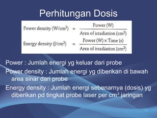 Perhitungan Dosis 
Power : Jumlah energi yg keluar dari probe 
Power density : Jumlah energi yg diberikan di bawah 
area sinar dari probe 
Energy density : Jumlah energi sebenarnya (dosis) yg 
diberikan pd tingkat probe laser per cm² jaringan 
13 
 