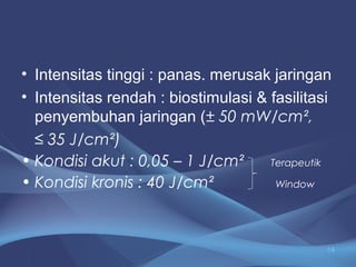 • Intensitas tinggi : panas. merusak jaringan 
• Intensitas rendah : biostimulasi & fasilitasi 
penyembuhan jaringan (± 50 mW/cm², 
≤ 35 J/cm²) 
• Kondisi akut : 0,05 – 1 J/cm² Terapeutik 
• Kondisi kronis : 40 J/cm² Window 
14 
 