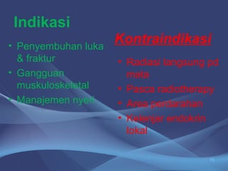 Indikasi 
• Penyembuhan luka 
& fraktur 
• Gangguan 
muskuloskeletal 
• Manajemen nyeri 
Kontraindikasi 
• Radiasi langsung pd 
mata 
• Pasca radiotherapy 
• Area perdarahan 
• Kelenjar endokrin 
lokal 
15 
 