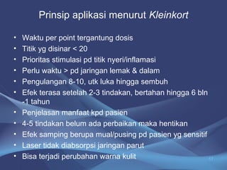 Prinsip aplikasi menurut Kleinkort 
• Waktu per point tergantung dosis 
• Titik yg disinar < 20 
• Prioritas stimulasi pd titik nyeri/inflamasi 
• Perlu waktu > pd jaringan lemak & dalam 
• Pengulangan 8-10, utk luka hingga sembuh 
• Efek terasa setelah 2-3 tindakan, bertahan hingga 6 bln 
-1 tahun 
• Penjelasan manfaat kpd pasien 
• 4-5 tindakan belum ada perbaikan maka hentikan 
• Efek samping berupa mual/pusing pd pasien yg sensitif 
• Laser tidak diabsorpsi jaringan parut 
• Bisa terjadi perubahan warna kulit 17 
 