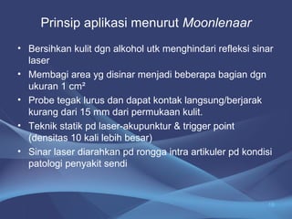 Prinsip aplikasi menurut Moonlenaar 
• Bersihkan kulit dgn alkohol utk menghindari refleksi sinar 
laser 
• Membagi area yg disinar menjadi beberapa bagian dgn 
ukuran 1 cm² 
• Probe tegak lurus dan dapat kontak langsung/berjarak 
kurang dari 15 mm dari permukaan kulit. 
• Teknik statik pd laser-akupunktur & trigger point 
(densitas 10 kali lebih besar) 
• Sinar laser diarahkan pd rongga intra artikuler pd kondisi 
patologi penyakit sendi 
18 
 