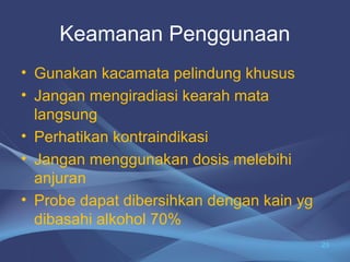 Keamanan Penggunaan 
• Gunakan kacamata pelindung khusus 
• Jangan mengiradiasi kearah mata 
langsung 
• Perhatikan kontraindikasi 
• Jangan menggunakan dosis melebihi 
anjuran 
• Probe dapat dibersihkan dengan kain yg 
dibasahi alkohol 70% 
23 
 