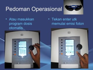 Pedoman Operasional 
• Atau masukkan 
program dosis 
otomatis 
• Tekan enter utk 
memulai emisi foton 
27 
 