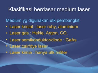 Klasifikasi berdasar medium laser 
Medium yg digunakan utk pembangkit 
• Laser kristal : laser ruby, aluminium 
• Laser gas : HeNe, Argon, CO2 
• Laser semikonduktor/diode : GaAs 
• Laser cair/dye laser 
• Laser kimia : hanya utk militer 
5 
 