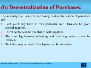 (b) Decentralization of Purchases:
The advantages of localized purchasing or decentralization of purchases
are:-
1. Each plant may have its own particular need. This can be given
special attention.
2. Direct contact can be established with suppliers.
3. The time lag between indenting and receiving materials can be
reduced.
4. Technical requirements of each plant can be ascertained.
Khursheed Ahmad Bhat, Controller of Finaces Bakhtar University kabul
10
 