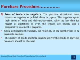 Purchase Procedure:………….
2) Issue of tenders to suppliers: The purchase department issue
tenders to suppliers or publish them in papers. The suppliers quote
their terms of price and delivery/payment. After the last date for
receipt of quotations is over, the tenders are opened and a
comparative statement is prepared.
• While considering the tenders, the reliability of the supplier has to be
taken into account.
• The quality of goods and time taken to deliver the goods on previous
occasions should be checked.
Khursheed Ahmad Bhat, Controller of Finaces Bakhtar University kabul
14
 