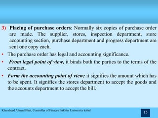 3) Placing of purchase orders: Normally six copies of purchase order
are made. The supplier, stores, inspection department, store
accounting section, purchase department and progress department are
sent one copy each.
• The purchase order has legal and accounting significance.
• From legal point of view, it binds both the parties to the terms of the
contract.
• Form the accounting point of view; it signifies the amount which has
to be spent. It signifies the stores department to accept the goods and
the accounts department to accept the bill.
Khursheed Ahmad Bhat, Controller of Finaces Bakhtar University kabul
15
 