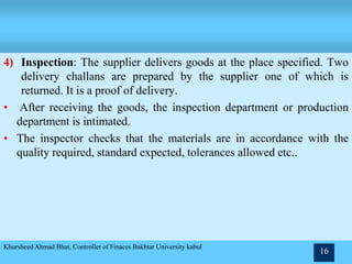4) Inspection: The supplier delivers goods at the place specified. Two
delivery challans are prepared by the supplier one of which is
returned. It is a proof of delivery.
• After receiving the goods, the inspection department or production
department is intimated.
• The inspector checks that the materials are in accordance with the
quality required, standard expected, tolerances allowed etc..
Khursheed Ahmad Bhat, Controller of Finaces Bakhtar University kabul
16
 