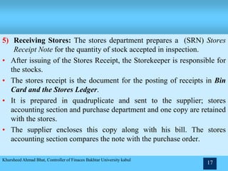 5) Receiving Stores: The stores department prepares a (SRN) Stores
Receipt Note for the quantity of stock accepted in inspection.
• After issuing of the Stores Receipt, the Storekeeper is responsible for
the stocks.
• The stores receipt is the document for the posting of receipts in Bin
Card and the Stores Ledger.
• It is prepared in quadruplicate and sent to the supplier; stores
accounting section and purchase department and one copy are retained
with the stores.
• The supplier encloses this copy along with his bill. The stores
accounting section compares the note with the purchase order.
Khursheed Ahmad Bhat, Controller of Finaces Bakhtar University kabul
17
 
