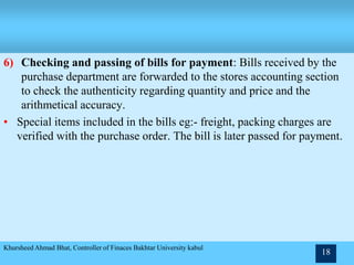 6) Checking and passing of bills for payment: Bills received by the
purchase department are forwarded to the stores accounting section
to check the authenticity regarding quantity and price and the
arithmetical accuracy.
• Special items included in the bills eg:- freight, packing charges are
verified with the purchase order. The bill is later passed for payment.
Khursheed Ahmad Bhat, Controller of Finaces Bakhtar University kabul
18
 