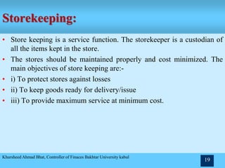Storekeeping:
• Store keeping is a service function. The storekeeper is a custodian of
all the items kept in the store.
• The stores should be maintained properly and cost minimized. The
main objectives of store keeping are:-
• i) To protect stores against losses
• ii) To keep goods ready for delivery/issue
• iii) To provide maximum service at minimum cost.
Khursheed Ahmad Bhat, Controller of Finaces Bakhtar University kabul
19
 