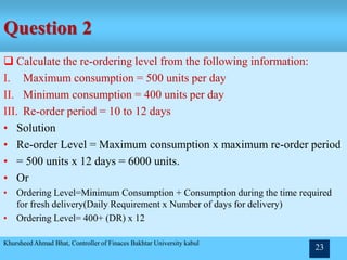 Question 2
 Calculate the re-ordering level from the following information:
I. Maximum consumption = 500 units per day
II. Minimum consumption = 400 units per day
III. Re-order period = 10 to 12 days
• Solution
• Re-order Level = Maximum consumption x maximum re-order period
• = 500 units x 12 days = 6000 units.
• Or
• Ordering Level=Minimum Consumption + Consumption during the time required
for fresh delivery(Daily Requirement x Number of days for delivery)
• Ordering Level= 400+ (DR) x 12
Khursheed Ahmad Bhat, Controller of Finaces Bakhtar University kabul
23
 