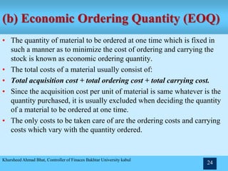 (b) Economic Ordering Quantity (EOQ)
• The quantity of material to be ordered at one time which is fixed in
such a manner as to minimize the cost of ordering and carrying the
stock is known as economic ordering quantity.
• The total costs of a material usually consist of:
• Total acquisition cost + total ordering cost + total carrying cost.
• Since the acquisition cost per unit of material is same whatever is the
quantity purchased, it is usually excluded when deciding the quantity
of a material to be ordered at one time.
• The only costs to be taken care of are the ordering costs and carrying
costs which vary with the quantity ordered.
Khursheed Ahmad Bhat, Controller of Finaces Bakhtar University kabul
24
 