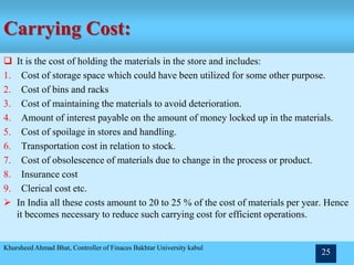 Carrying Cost:
 It is the cost of holding the materials in the store and includes:
1. Cost of storage space which could have been utilized for some other purpose.
2. Cost of bins and racks
3. Cost of maintaining the materials to avoid deterioration.
4. Amount of interest payable on the amount of money locked up in the materials.
5. Cost of spoilage in stores and handling.
6. Transportation cost in relation to stock.
7. Cost of obsolescence of materials due to change in the process or product.
8. Insurance cost
9. Clerical cost etc.
 In India all these costs amount to 20 to 25 % of the cost of materials per year. Hence
it becomes necessary to reduce such carrying cost for efficient operations.
Khursheed Ahmad Bhat, Controller of Finaces Bakhtar University kabul
25
 