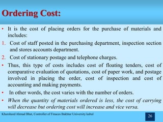 Ordering Cost:
• It is the cost of placing orders for the purchase of materials and
includes:
1. Cost of staff posted in the purchasing department, inspection section
and stores accounts department.
2. Cost of stationary postage and telephone charges.
• Thus, this type of costs includes cost of floating tenders, cost of
comparative evaluation of quotations, cost of paper work, and postage
involved in placing the order, cost of inspection and cost of
accounting and making payments.
• In other words, the cost varies with the number of orders.
• When the quantity of materials ordered is less, the cost of carrying
will decrease but ordering cost will increase and vice versa.
Khursheed Ahmad Bhat, Controller of Finaces Bakhtar University kabul
26
 