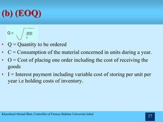 (b) (EOQ)
• Q = Quantity to be ordered
• C = Consumption of the material concerned in units during a year.
• O = Cost of placing one order including the cost of receiving the
goods
• I = Interest payment including variable cost of storing per unit per
year i.e holding costs of inventory.
Khursheed Ahmad Bhat, Controller of Finaces Bakhtar University kabul
27
 