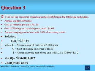 Question 3
Q Find out the economic ordering quantity (EOQ) from the following particulars.
• Annual usage: 6000 units
• Cost of material per unit: Rs. 20
• Cost of Placing and receiving one order: Rs.60
• Annual carrying cost of one unit: 10% of inventory value.
• Solution:
• EOQ=√2CO/I
• Where C = Annual usage of material ie6,000 units
• O = Cost of placing one order ie Rs.60
• I = Annual carrying cost of one unit ie Rs. 20 x 10/100= Rs. 2
• ‫؞‬EOQ= √2x6000x60/2
• ‫؞‬EOQ=600 units
Khursheed Ahmad Bhat, Controller of Finaces Bakhtar University kabul
28
 