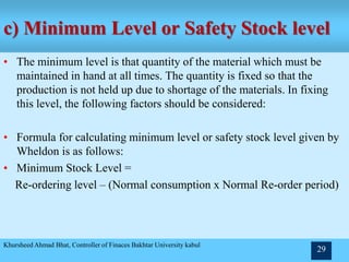 c) Minimum Level or Safety Stock level
• The minimum level is that quantity of the material which must be
maintained in hand at all times. The quantity is fixed so that the
production is not held up due to shortage of the materials. In fixing
this level, the following factors should be considered:
• Formula for calculating minimum level or safety stock level given by
Wheldon is as follows:
• Minimum Stock Level =
Re-ordering level – (Normal consumption x Normal Re-order period)
Khursheed Ahmad Bhat, Controller of Finaces Bakhtar University kabul
29
 