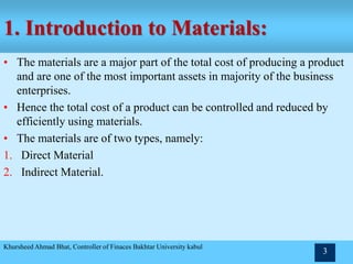 1. Introduction to Materials:
• The materials are a major part of the total cost of producing a product
and are one of the most important assets in majority of the business
enterprises.
• Hence the total cost of a product can be controlled and reduced by
efficiently using materials.
• The materials are of two types, namely:
1. Direct Material
2. Indirect Material.
Khursheed Ahmad Bhat, Controller of Finaces Bakhtar University kabul
3
 