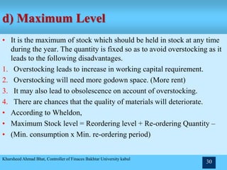 d) Maximum Level
• It is the maximum of stock which should be held in stock at any time
during the year. The quantity is fixed so as to avoid overstocking as it
leads to the following disadvantages.
1. Overstocking leads to increase in working capital requirement.
2. Overstocking will need more godown space. (More rent)
3. It may also lead to obsolescence on account of overstocking.
4. There are chances that the quality of materials will deteriorate.
• According to Wheldon,
• Maximum Stock level = Reordering level + Re-ordering Quantity –
• (Min. consumption x Min. re-ordering period)
Khursheed Ahmad Bhat, Controller of Finaces Bakhtar University kabul
30
 