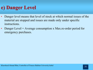 e) Danger Level
• Danger level means that level of stock at which normal issues of the
material are stopped and issues are made only under specific
instructions.
• Danger Level = Average consumption x Max.re-order period for
emergency purchases.
Khursheed Ahmad Bhat, Controller of Finaces Bakhtar University kabul
31
 