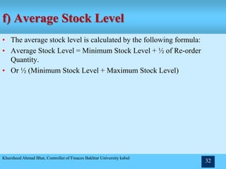 f) Average Stock Level
• The average stock level is calculated by the following formula:
• Average Stock Level = Minimum Stock Level + ½ of Re-order
Quantity.
• Or ½ (Minimum Stock Level + Maximum Stock Level)
Khursheed Ahmad Bhat, Controller of Finaces Bakhtar University kabul
32
 