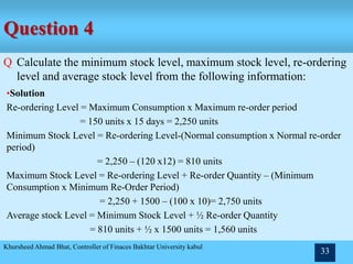 Question 4
Q Calculate the minimum stock level, maximum stock level, re-ordering
level and average stock level from the following information:
I. Minimum consumption = 100 units per day
II. Maximum consumption = 150 units per day
III. Normal consumption = 120 units per day
IV. Re-order period = 10-15 days
V. Re-order quantity = 1,500 units
VI. Normal re-order period = 12 days
Khursheed Ahmad Bhat, Controller of Finaces Bakhtar University kabul
33
•Solution
Re-ordering Level = Maximum Consumption x Maximum re-order period
= 150 units x 15 days = 2,250 units
Minimum Stock Level = Re-ordering Level-(Normal consumption x Normal re-order
period)
= 2,250 – (120 x12) = 810 units
Maximum Stock Level = Re-ordering Level + Re-order Quantity – (Minimum
Consumption x Minimum Re-Order Period)
= 2,250 + 1500 – (100 x 10)= 2,750 units
Average stock Level = Minimum Stock Level + ½ Re-order Quantity
= 810 units + ½ x 1500 units = 1,560 units
 