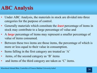 ABC Analysis
• Under ABC Analysis, the materials in stock are divided into three
categories for the purpose of control.
• Generally materials which constitute the least percentage of items in
stock may contribute to a large percentage of value and
• A large percentage of items may represent a smaller percentage of
value of items consumed.
• Between these two items are those items, the percentage of which is
more or less equal to their value in consumption.
• Items falling in the first category are treated as ‘A’
• items, of the second category as ‘B’ items
• and items of the third category are taken as ‘C’ items.
Khursheed Ahmad Bhat, Controller of Finaces Bakhtar University kabul
34
 